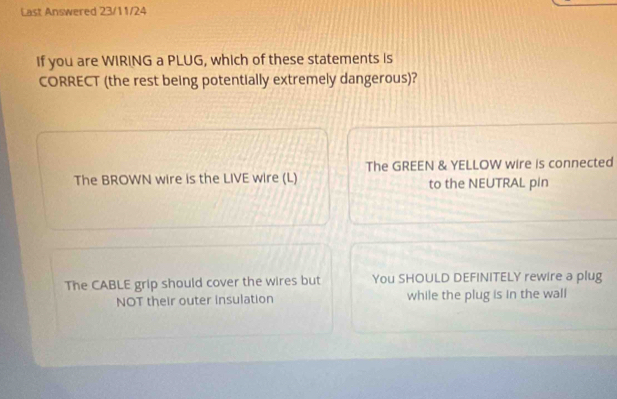 Last Answered 23/11/24
If you are WIRING a PLUG, which of these statements is
CORRECT (the rest being potentially extremely dangerous)?
The BROWN wire is the LIVE wire (L) The GREEN & YELLOW wire is connected
to the NEUTRAL pin
The CABLE grip should cover the wires but You SHOULD DEFINITELY rewire a plug
NOT their outer insulation while the plug is in the wall