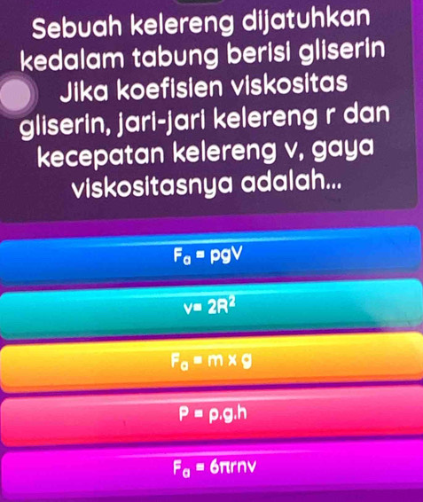 Sebuah kelereng dijatuhkan
kedalam tabung berisi gliserin
Jika koefisien viskositas
gliserin, jari-jari kelereng r dan
kecepatan kelereng v, gaya
viskositasnya adalah...
F_a=pgV
v=2R^2
F_0=m* g
P=rho .g.h
F_a=6π rnv