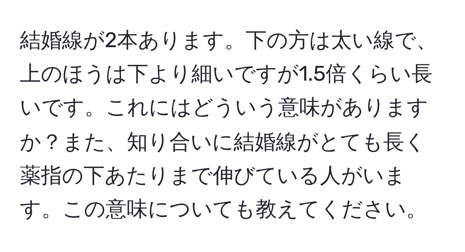 結婚線が2本あります。下の方は太い線で、上のほうは下より細いですが1.5倍くらい長いです。これにはどういう意味がありますか？また、知り合いに結婚線がとても長く薬指の下あたりまで伸びている人がいます。この意味についても教えてください。