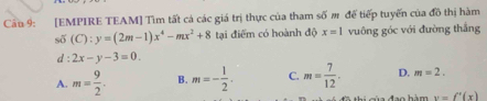 Cầu 9: [EMPIRE TEAM] Tìm tất cá các giá trị thực của tham số # để tiếp tuyến của đồ thị hàm
số (C):y=(2m-1)x^4-mx^2+8 tại điểm có hoành độ x=1 vuông góc với đường thắng
d : 2x-y-3=0.
A. m= 9/2 . B. m=- 1/2 . C. m= 7/12 . D. m=2.
y=f'(x)
