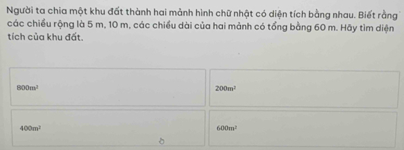 Người ta chia một khu đất thành hai mảnh hình chữ nhật có diện tích bằng nhau. Biết rằng
các chiều rộng là 5 m, 10 m, các chiều dài của hai mảnh có tổng bằng 60 m. Hãy tìm diện
tích của khu đất.
800m^2
200m^2
400m^2
600m^2