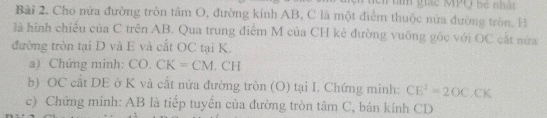 ch àm giác MPQ bê nhật 
Bài 2. Cho nửa đường tròn tâm O, đường kính AB, C là một điểm thuộc nửa đường tròn, H 
là hình chiếu của C trên AB. Qua trung điểm M của CH kẻ đường vuông góc với OC cắt nửa 
đường tròn tại D và E và cắt OC tại K. 
a) Chứng minh: CO. CK=CM. CH
b) OC cắt DE ở K và cắt nửa đường tròn (O) tại I. Chứng minh: CE^2=2OC.CK
c) Chứng minh: AB là tiếp tuyến của đường tròn tâm C, bán kính CD