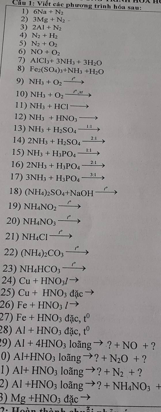 Cầu 1: Viết các phương trình hóa sau:
1) 6Na+N_2
2) 3Mg+N_2-
3) 2Al+N_2
4) N_2+H_2
5) N_2+O_2
6) NO+O_2
7) AlCl_3+3NH_3+3H_2O
8) Fe_2(SO_4)_3+NH_3+H_2O
9) NH_3+O_2xrightarrow r°
10) NH_3+O_2xrightarrow r°,xt
11) NH_3+HClto
12) NH_3+HNO_3to
13) NH_3+H_2SO_4xrightarrow 1:1
14) 2NH_3+H_2SO_4xrightarrow 2:1
15) NH_3+H_3PO_4xrightarrow 1:1
16) 2NH_3+H_3PO_4xrightarrow 2:1
17) 3NH_3+H_3PO_4to
18) (NH_4)_2SO_4+NaOH^(_ t^circ) 1
19) NH_4NO_2xrightarrow r°
20) NH_4NO_3xrightarrow r°
21) NH_4Clxrightarrow ''
22) (NH_4)_2CO_3_  to
23) NH_4HCO_3xrightarrow r°
24) Cu+HNO_3lto
25) Cu+HNO_3dacto
26) Fe+HNO_3l to
27) Fe+HNO_3 đặc, t^0
28) Al+HNO_3 đặc, t^0
9) Al+4HNO_3 3loangto ?+NO+ ?
0) Al+HNO_3 3loangto ?+N_2O+ ?
1) Al+HNO_3 loangto ?+N_2+ ?
2) Al+HNO_3 loangto ?+NH_4NO_3+
3) Mg+HNO_3dac
LI