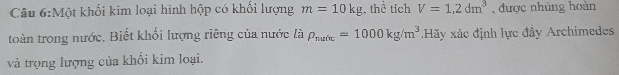 Một khối kim loại hình hộp có khối lượng m=10kg , thể tích V=1,2dm^3 , được nhúng hoàn 
toàn trong nước. Biết khối lượng riêng của nước là rho _nufc=1000kg/m^3.Hãy xác định lực đẩy Archimedes 
và trọng lượng của khối kim loại.