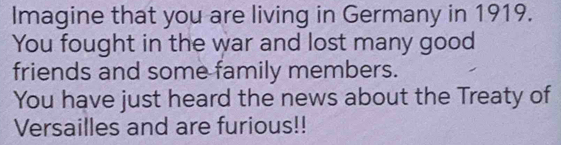 Imagine that you are living in Germany in 1919. 
You fought in the war and lost many good 
friends and some family members. 
You have just heard the news about the Treaty of 
Versailles and are furious!!