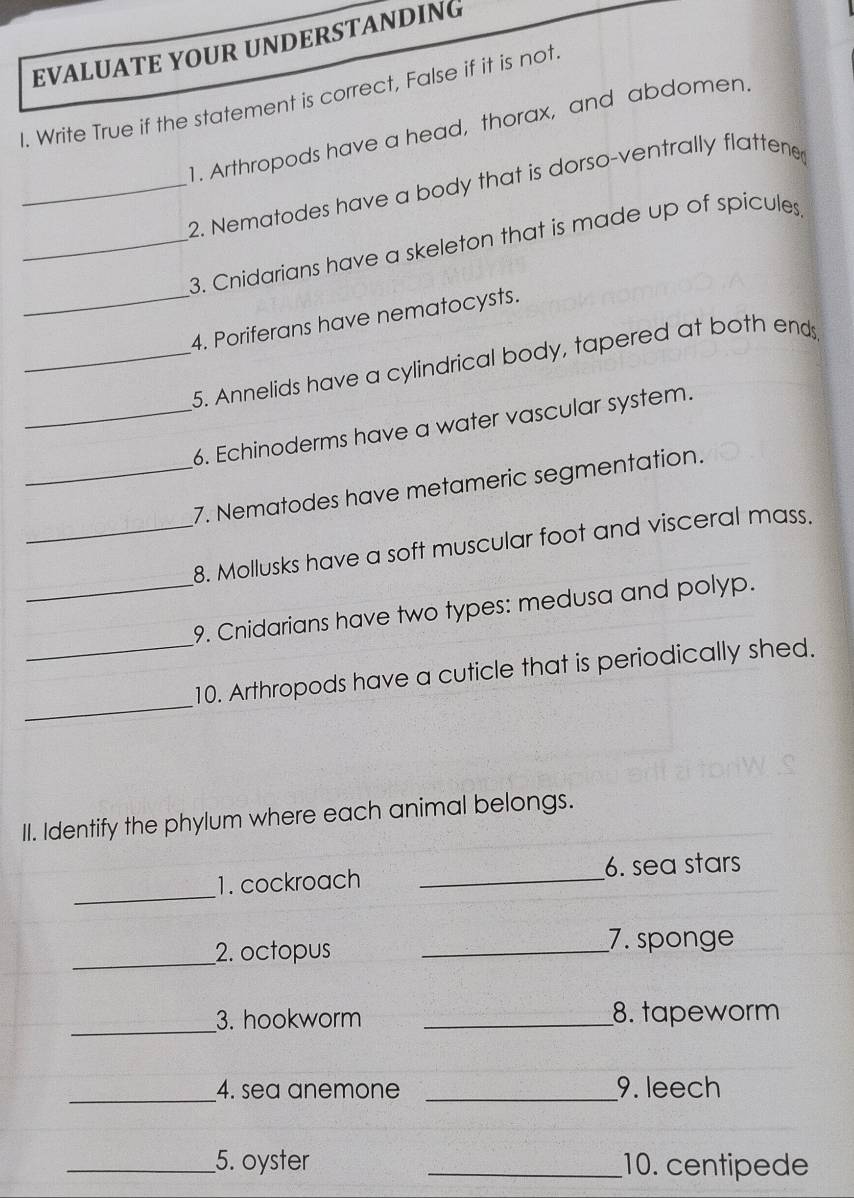 EVALUATE YOUR UNDERSTANDING 
I. Write True if the statement is correct, False if it is not. 
1. Arthropods have a head, thorax, and abdomen. 
_2. Nematodes have a body that is dorso-ventrally flattene 
_3. Cnidarians have a skeleton that is made up of spicules 
_4. Poriferans have nematocysts. 
_5. Annelids have a cylindrical body, tapered at both ends 
_6. Echinoderms have a water vascular system. 
_7. Nematodes have metameric segmentation. 
_8. Mollusks have a soft muscular foot and visceral mass. 
_ 
_9. Cnidarians have two types: medusa and polyp. 
_ 
10. Arthropods have a cuticle that is periodically shed. 
II. Identify the phylum where each animal belongs. 
_ 
1. cockroach _6. sea stars 
_ 
2. octopus _7. sponge 
_3. hookworm _8. tapeworm 
_4. sea anemone _9. leech 
__5. oyster _10. centipede