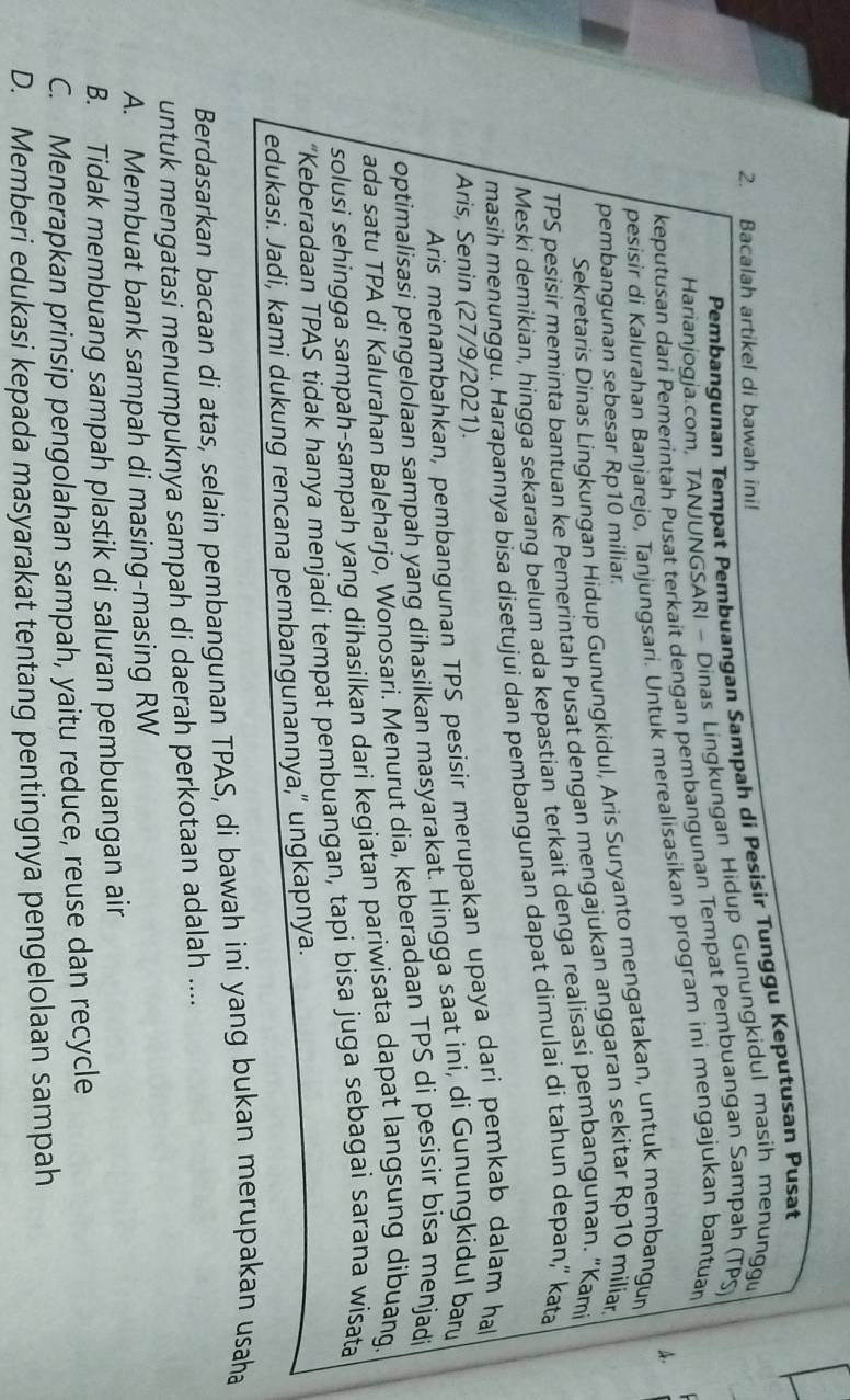 Pembangunan Tempat Pembuangan Sampah di Pesisir Tunggu Keputusan Pusat
2. Bacalah artikel di bawah ini!
Harianjogja.com, TANJUNGSARI - Dinas Lingkungan Hidup Gunungkidul masih menunggu
keputusan dari Pemerintah Pusat terkait dengan pembangunan Tempat Pembuangan Sampah (TPS)
A.
pesisir di Kalurahan Banjarejo, Tanjungsari. Untuk merealisasikan program ini mengajukan bantuan
Sekretaris Dinas Lingkungan Hidup Gunungkidul, Aris Suryanto mengatakan, untuk membangur
pembangunan sebesar Rp10 miliar.
TPS pesisir meminta bantuan ke Pemerintah Pusat dengan mengajukan anggaran sekitar Rp10 milian
Meski demikian, hingga sekarang belum ada kepastian terkait denga realisasi pembangunan. “Kami
masih menunggu. Harapannya bisa disetujui dan pembangunan dapat dimulai di tahun depan,“ kata
Aris, Senin (27/9/2021).
Aris menambahkan, pembangunan TPS pesisir merupakan upaya dari pemkab dalam ha
optimalisasi pengelolaan sampah yang dihasilkan masyarakat. Hingga saat ini, di Gunungkidul baru
ada satu TPA di Kalurahan Baleharjo, Wonosari. Menurut dia, keberadaan TPS di pesisir bisa menjadi
solusi sehingga sampah-sampah yang dihasilkan dari kegiatan pariwisata dapat langsung dibuang.
“Keberadaan TPAS tidak hanya menjadi tempat pembuangan, tapi bisa juga sebagai sarana wisata
edukasi. Jadi, kami dukung rencana pembangunannya," ungkapnya.
Berdasarkan bacaan di atas, selain pembangunan TPAS, di bawah ini yang bukan merupakan usaha
untuk mengatasi menumpuknya sampah di daerah perkotaan adalah ....
A. Membuat bank sampah di masing-masing RW
B. Tidak membuang sampah plastik di saluran pembuangan air
C. Menerapkan prinsip pengolahan sampah, yaitu reduce, reuse dan recycle
D. Memberi edukasi kepada masyarakat tentang pentingnya pengelolaan sampah