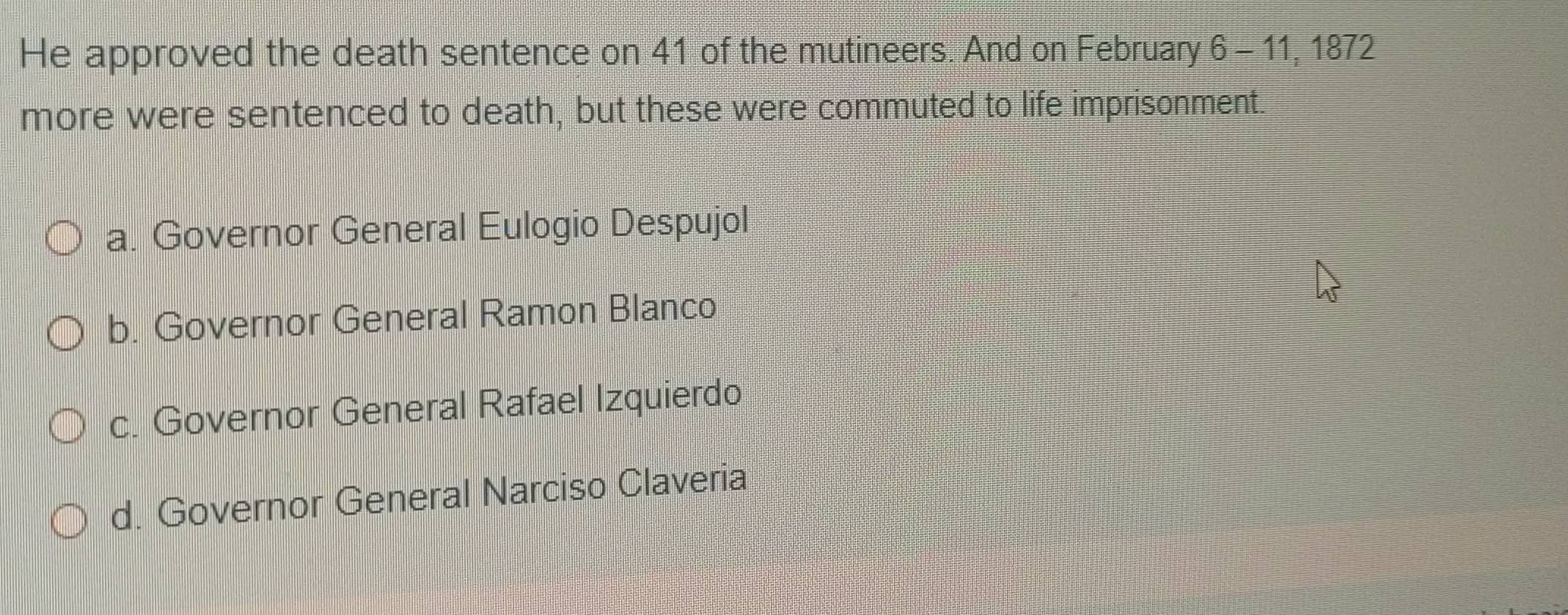 He approved the death sentence on 41 of the mutineers. And on February 6 - 11, 1872
more were sentenced to death, but these were commuted to life imprisonment.
a. Governor General Eulogio Despujol
b. Governor General Ramon Blanco
c. Governor General Rafael Izquierdo
d. Governor General Narciso Claveria