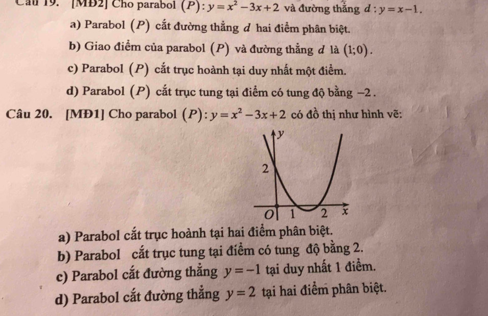 Cau 19. [MB2] Cho parabol (P): y=x^2-3x+2 và đường thắng d:y=x-1.
a) Parabol (P) cắt đường thẳng đ hai điểm phân biệt.
b) Giao điểm của parabol (P) và đường thẳng đ là (1;0).
c) Parabol (P) cắt trục hoành tại duy nhất một điểm.
d) Parabol (P) cắt trục tung tại điểm có tung độ bằng −2.
Câu 20. [MĐ1] Cho parabol (P): y=x^2-3x+2 có đồ thị như hình vẽ:
a) Parabol cắt trục hoành tại hai điểm phân biệt.
b) Parabol cắt trục tung tại điểm có tung độ bằng 2.
c) Parabol cắt đường thắng y=-1 tại duy nhất 1 điểm.
d) Parabol cắt đường thắng y=2 tại hai điểm phân biệt.