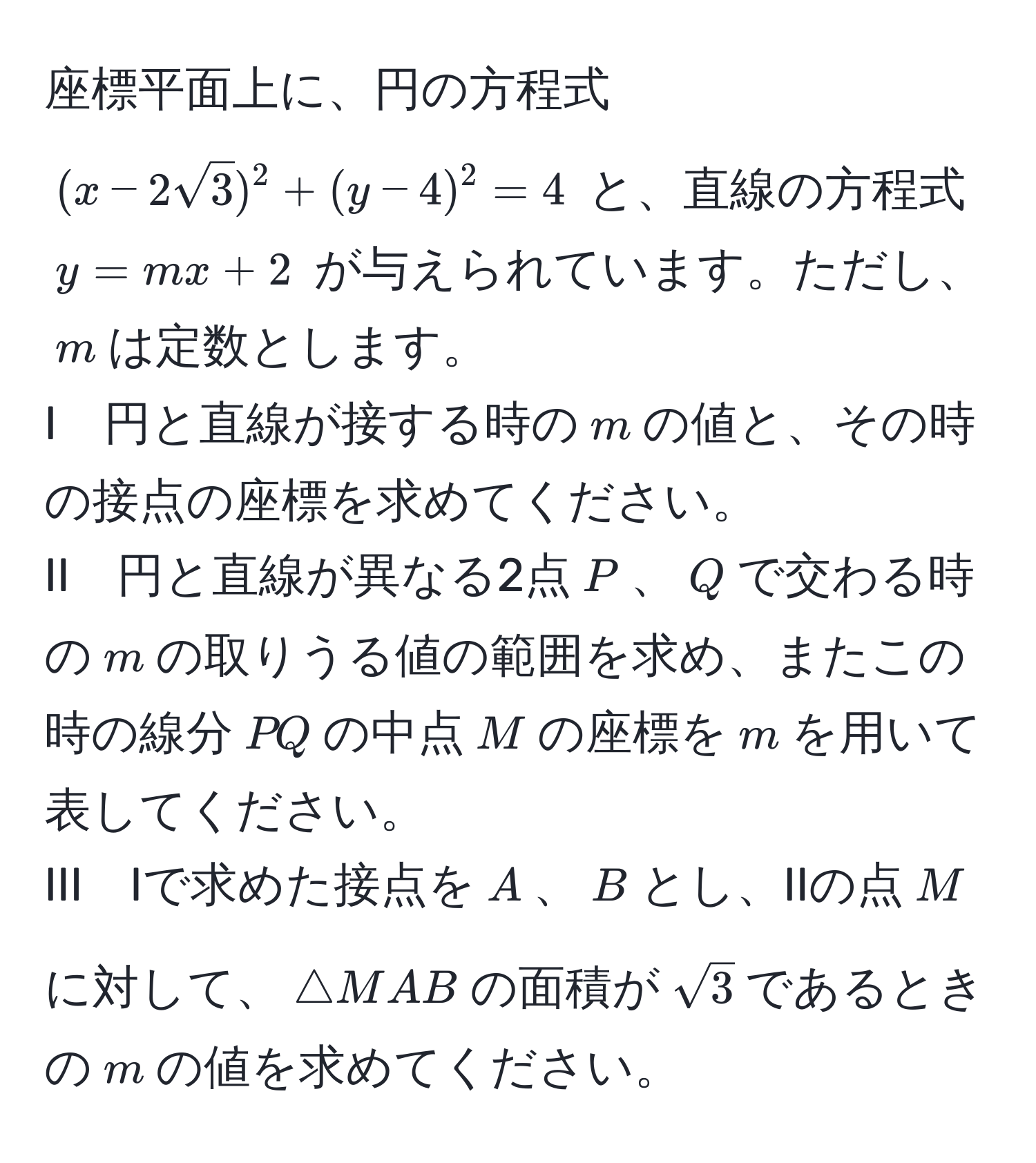 座標平面上に、円の方程式 $(x - 2sqrt(3))^2 + (y - 4)^2 = 4$ と、直線の方程式 $y = mx + 2$ が与えられています。ただし、$m$は定数とします。  
I　円と直線が接する時の$m$の値と、その時の接点の座標を求めてください。  
II　円と直線が異なる2点$P$、$Q$で交わる時の$m$の取りうる値の範囲を求め、またこの時の線分$PQ$の中点$M$の座標を$m$を用いて表してください。  
III　Iで求めた接点を$A$、$B$とし、IIの点$M$に対して、$△ MAB$の面積が$sqrt(3)$であるときの$m$の値を求めてください。