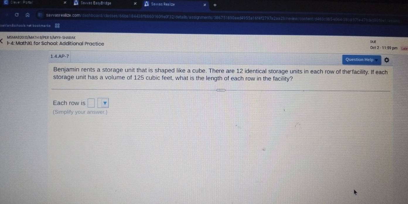 Clever | Portal a Savvas EasyBridge Savvas Realize 
sawvasrealize.com/dashboard/classes/66ba184438f88601609e0f32/details/assignments/386751890aed4955a16f4f2797a2aa23/review/content/d463c085e064-38cd-97fe478ded8059e1/assec 
oaklandschools net bookmarks 
MSMA820:13/MATH 8/PER 5/MYR-SHARAK 
14: MathXL for School: Additional Practice DUE 
Oct 2 - 11:59 pm Late 
1.4.AP-7 Question Help 
Benjamin rents a storage unit that is shaped like a cube. There are 12 identical storage units in each row of the facility. If each 
storage unit has a volume of 125 cubic feet, what is the length of each row in the facility? 
Each row is □ □
(Simplify your answer.)