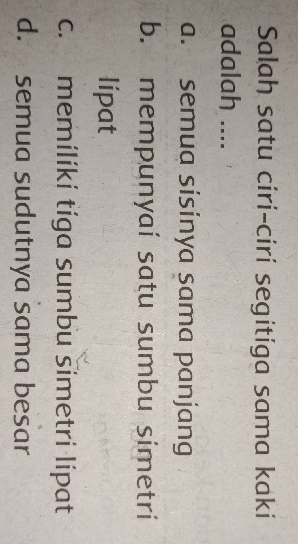 Salah satu ciri-ciri segitiga sama kaki
adalah ....
a. semua sísinya sama panjang
b. mempunyai satu sumbu simetri
lipat
c. memiliki tiga sumbu šimetri lipat
d. semua sudutnya sama besar