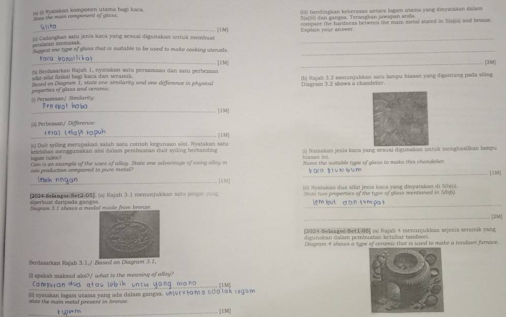 Nyatakan komponen utama bagi kaca.
Sate the main component of glass. (iii) bandingkan kekerasan antara logam utama yang dinyatakan dalam
5[ajii] dan gangsa. Terangkan jawapan anda.
Si liro _compare the hardness between the main metal stated in S(a)(ii) and bronze.
[1M]
(ii) Cadangkan satu jenis kaca yang sesuai digunakan untuk membuat Explain your answer.
peralatan memasak
Suggest one type of glass that is suitable to be used to make cooking utensils._
ora borsi li kat _[1M]_
[3M|
(b Berdasarkan Rajah 1, nyatakan satu persamaan dan satu perbezaan
sifat-sifat fizikal bagi kaca dan seramik.
(b) Rajah 3.2 menunjukkan satu lampu hiasan yang digantung pada siling.
Based on Diagram 1, state one similarity and one difference in physical
properties of glass and ceramic. Diagram 3.2 shows a chandelier.
(i) Persamaan/ Similarity:
Penebat hoba
_[1M]
(ii) Perbezaan/ Difference:
Leras Leta P rapuh _[1M]
|c| Duit syiling merupakan salah satu contoh kegunaan aloi. Nyatakan satu
kelebihan menggunakan aloi dalam pembuatan duit syiling berbanding
logam tulen? hiasan ini. (i) Namakan jenis kaca yang sesuai digunakan untuk menghasilkan lampu
Con is an example of the uses of alloy. State one advantage of using alloy in
coin production compared to pure metal? Name the suitable type of glass to make this chandelier.
kara p l u n bum |1M|
lebih nngan
_[1M]
(ii) Nyatakan dua sifat jenis kaca yang dinyatakan di 5(b)(i).
[2024-Selangor-Set2-05] (aj Rajah 3.1 menunjukkan satu pingat you State two properties of the type of glass mentioned in S(b)(i).
_
diperbuat daripada gangsa.
Diagram 3.1 shows a medal made from bronze
_[2M]
[2024-Selangor-Set1-05] (a) Rajah 4 menunjukkan sejenis seramik yang
digunakan dalam pcmbuatan kctuhar tandoori.
Diagram 4 shows a type of ceramic that is used to make a tandoori furnace.
Berdasarkan Rajah 3.1,/ Based on Diagram 3.1,
(i apaksh maksud aloi?/ what is the meaning of alloy?
_Cam [1M]
(ii) nyatakan logam utama yang ada dalam gangsa. υлυг ν+Οмο οΟσίоκ ιοфоm
state the main metal present in bronze.
_[1M]