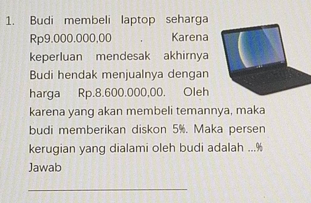 Budi membeli laptop seharga
Rp9.000.000,00 Karena 
keperluan mendesak akhirnya 
Budi hendak menjualnya dengan 
harga Rp.8.600.000,00. Oleh 
karena yang akan membeli temannya, maka 
budi memberikan diskon 5%. Maka persen 
kerugian yang dialami oleh budi adalah ... %
Jawab 
_