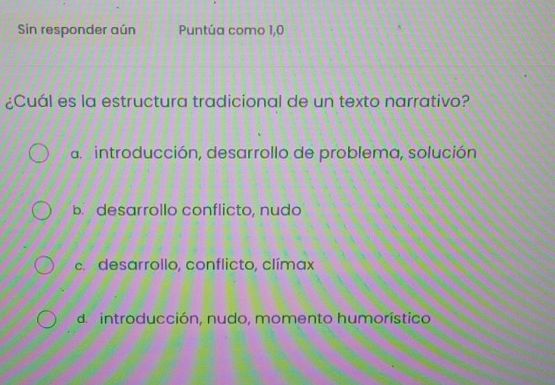 Sin responder aún Puntúa como 1,0
¿Cuál es la estructura tradicional de un texto narrativo?
a introducción, desarrollo de problema, solución
b. desarrollo conflicto, nudo
c desarrollo, conflicto, clímax
de introducción, nudo, momento humorístico