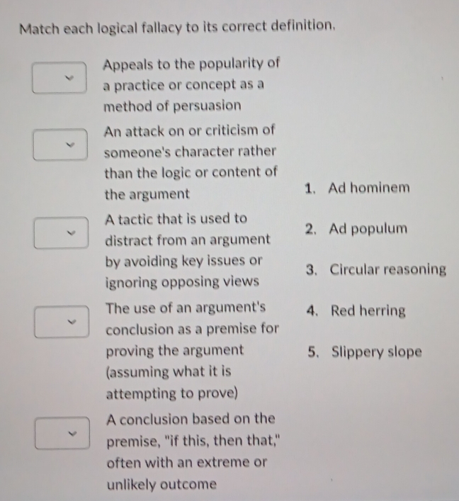 Match each logical fallacy to its correct definition.
Appeals to the popularity of
a practice or concept as a
method of persuasion
An attack on or criticism of
someone's character rather
than the logic or content of
the argument 1. Ad hominem
A tactic that is used to
distract from an argument 2. Ad populum
by avoiding key issues or 3. Circular reasoning
ignoring opposing views
The use of an argument's 4. Red herring
conclusion as a premise for
proving the argument 5. Slippery slope
(assuming what it is
attempting to prove)
A conclusion based on the
premise, "if this, then that,"
often with an extreme or
unlikely outcome