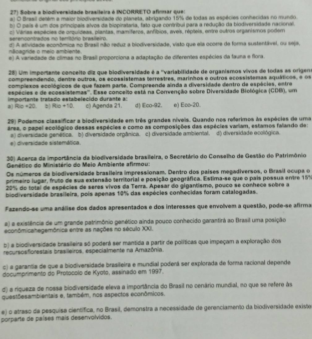 Sobre a biodiversidade brasileira é INCORRETO afirmar que:
a) O Brasil detém a maior biodiversidade do planeta, abrigando 15% de todas as espécies conhecidas no mundo.
b) O pais é um dos principais alvos da biopirataria, fato que contribui para a redução da biodiversidade nacional.
c) Várias espécies de orquídeas, plantas, mamíferos, anfíbios, aves, répteis, entre outros organismos podem
serencontrados no território brasileiro.
d) A atividade econômica no Brasil não reduz a biodiversidade, visto que ela ocorre de forma sustentável, ou seja,
nãoagride o meio ambiente.
e) A variedade de climas no Brasil proporciona a adaptação de diferentes espécies da fauna e flora.
28) Um importante conceito diz que biodiversidade é a 'variabilidade de organismos vivos de todas as origens
compreendendo, dentre outros, os ecossístemas terrestres, marinhos e outros ecossistemas aquáticos, e os
complexos ecológicos de que fazem parte. Compreende ainda a diversidade dentro de espécies, entre
espécies e de ecossistemas''. Esse conceito está na Convenção sobre Diversidade Biológica (CDB), um
importante tratado estabelecido durante a:
a) Rio +20. b) Rio +10. c) Agenda 21. d) Eco-92. e) Eco-20.
29) Podemos classificar a biodiversidade em três grandes níveis. Quando nos referimos às espécies de uma
área, o papel ecológico dessas espécies e como as composições das espécies variam, estamos falando de:
a) diversidade genética. b) diversidade orgânica. c) diversidade ambiental. d) diversidade ecológica.
e) diversidade sistemática.
30) Acerca da importância da biodiversidade brasileira, o Secretário do Conselho de Gestão do Patrimônio
Genético do Ministério do Meio Ambiente afirmou:
Os números da biodiversidade brasileira impressionam. Dentro dos países megadiversos, o Brasil ocupa o
primeiro lugar, fruto de sua extensão territorial e posição geográfica. Estima-se que o país possua entre 15%
20% do total de espécies de seres vivos da Terra. Apesar do gigantismo, pouco se conhece sobre a
biodiversidade brasileira, pois apenas 10% das espécies conhecidas foram catalogadas.
Fazendo-se uma análise dos dados apresentados e dos interesses que envolvem a questão, pode-se afirma
a) a existência de um grande patrimônio genético ainda pouco conhecido garantirá ao Brasil uma posição
econômicahegemônica entre as nações no século XXI.
b) a biodiversidade brasileira só poderá ser mantida a partir de políticas que impeçam a exploração dos
recursosfiorestais brasileiros, especialmente na Amazônia.
c) a garantia de que a biodiversidade brasileira e mundial poderá ser explorada de forma racional depende
documprimento do Protocolo de Kyoto, assinado em 1997.
d) a riqueza de nossa biodiversidade eleva a importância do Brasil no cenário mundial, no que se refere às
questõesambientais e, também, nos aspectos econômicos.
e) o atraso da pesquisa científica, no Brasil, demonstra a necessidade de gerenciamento da biodiversidade existe
porparte de países mais desenvolvidos.