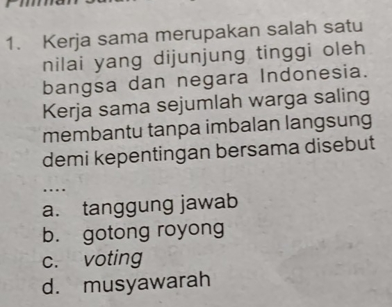 Kerja sama merupakan salah satu
nilai yang dijunjung tinggi oleh
bangsa dan negara Indonesia.
Kerja sama sejumlah warga saling
membantu tanpa imbalan langsung
demi kepentingan bersama disebut
…
a. tanggung jawab
b. gotong royong
c. voting
d. musyawarah