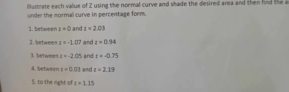 Illustrate each value of Z using the normal curve and shade the desired area and then find the a 
under the normal curve in percentage form. 
1. between z=0 and z=2.03
2. between z=-1.07 and z=0.94
3. between z=-2.05 and z=-0.75
4. between z=0.03 and z=2.19
5. to the right of z=1.15