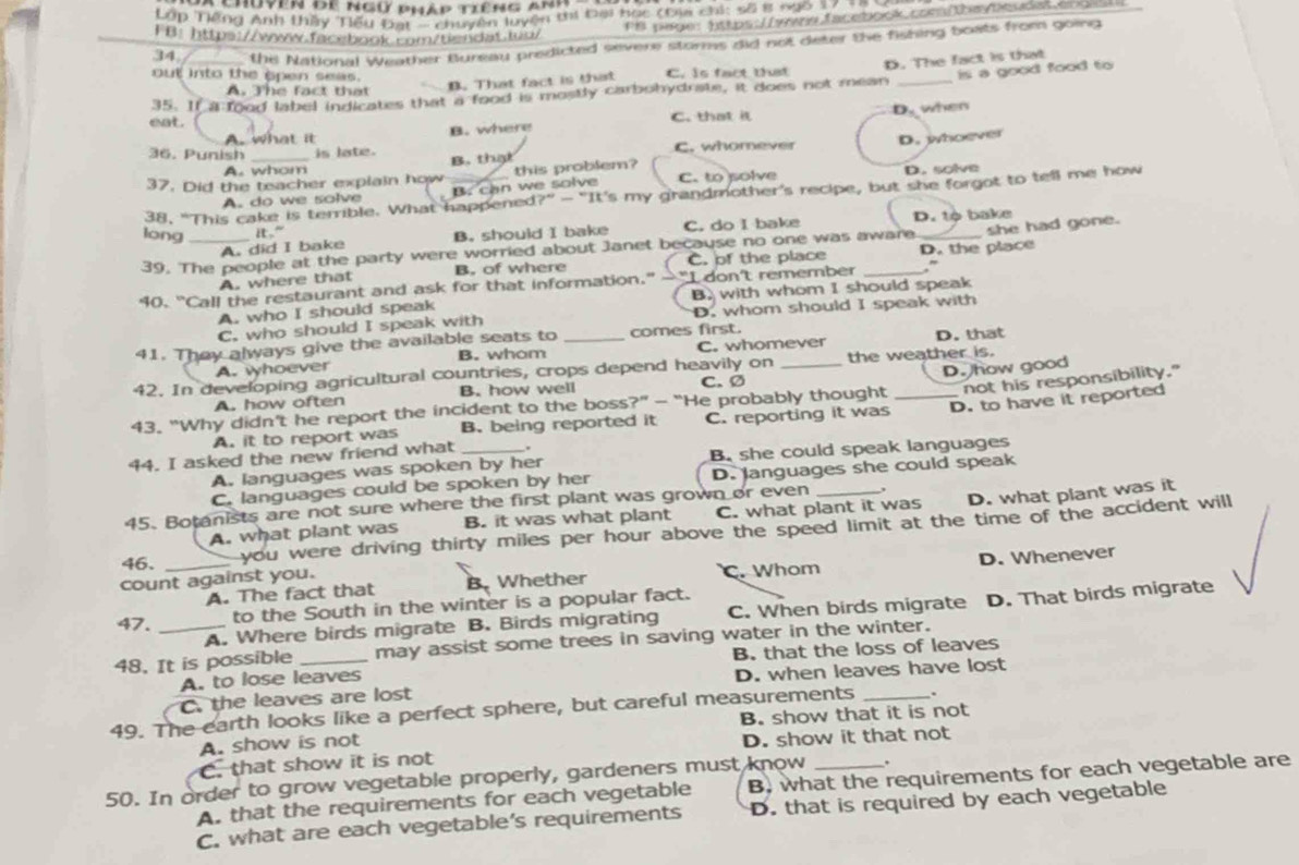 Chuyên đe ngữ phập tiếng anh
Lớp Tiếng Anh thầy Tiểu Đạt - chuyên luyện thi Đai bọc (tạ chi: số 8 ngô 17 ==
PB page: https: /yrs facebook com/thm/Deudat eng
FB: https://www.facebook.com/tiendat.lug/
34. the National Weather fureau predicted severe storms did not deter the fishing boats from going
out into the open seas. C. is fact that
B. That fact is that
is a good food to
35. If a food label indicates that a food is mostly carbohydrate, it does not mean D. The fact is that
A. The fact that
    
eat. C. that it 3° when

A. what it B. where
36. Punish _is late. B. that C. whomever D. whoever
A. whom
37. Did the teacher explain how this problem? C. to solve
A. do we solve B. can we solve D. solve
38, "This cake is terrible. What happened?” - "It's my grandmother's recipe, but she forgot to tell me how
long it." C. do I bake D. tộ bake
A. did I bake B. should I bake
39. The people at the party were worried about Janet because no one was aware._ she had gone.
A. where that B. of where C. of the place D. the place
40. "Call the restaurant and ask for that information." — "I don't remember _.'
A. who I should speak B. with whom I should speak
C. who should I speak with D. whom should I speak with
41. They always give the available seats to _comes first.
A. whoever B. whom C. whomever D. that
42. In developing agricultural countries, crops depend heavily on C. Ø the weather is.
not his responsibility."
A. how often B. how well
43. “Why didn't he report the incident to the boss?” - “He probably thought _D. how good
A. it to report was B. being reported it C. reporting it was D. to have it reported
44. I asked the new friend what _.
A. languages was spoken by her B. she could speak languages
C. languages could be spoken by her D. languages she could speak
45. Botanists are not sure where the first plant was grown or even _,
A. what plant was B. it was what plant C. what plant it was D. what plant was it
46. _you were driving thirty miles per hour above the speed limit at the time of the accident will
A. The fact that B. Whether D. Whenever
count against you. C. Whom
47. to the South in the winter is a popular fact.
A. Where birds migrate B. Birds migrating C. When birds migrate D. That birds migrate
48. It is possible _may assist some trees in saving water in the winter.
A. to lose leaves B. that the loss of leaves
C. the leaves are lost D. when leaves have lost
.
49. The earth looks like a perfect sphere, but careful measurements B. show that it is not
A. show is not
D. show it that not
C. that show it is not
50. In order to grow vegetable properly, gardeners must know_
A. that the requirements for each vegetable B. what the requirements for each vegetable are
C. what are each vegetable’s requirements D. that is required by each vegetable