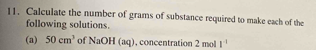 Calculate the number of grams of substance required to make each of the 
following solutions. 
(a) 50cm^3 of NaOH(aq) , concentration 2mo | 1^(-1)