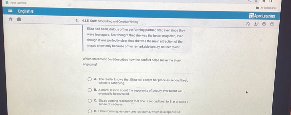 Apex Leaming All Bookmark
English 8 Apex Learning
4.1.5 Qulz: Storytelling and Creative Writing
Eliza had been jealous of her performing partner, Star, ever since they
were teenagers. Star thought that she was the better magician, even
though it was perfectly clear that she was the main attraction of the
magic show only because of her remarkable beauty, not her talent.
Which statement best describes how the conflict helps make the story
engaging?
A. The reader knows that Eliza will accept her place as second best,
which is satisfying.
B. A moral lesson about the superiority of beauty over talent will
eventually be revealed.
C. Eliza's coming realization that she is second best to Star creates a
sense of sadness.
D. Eliza's burning jealousy creates drama, which is suspenseful.