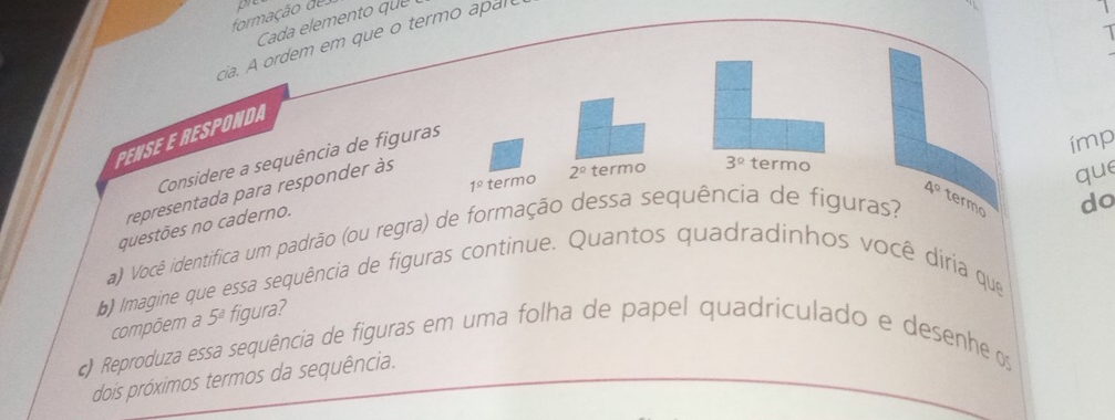 formação de p 
1 
cia. A ordem em que o termo apar 
PENSE E RESPONDA 
Considere a sequência de figuras
1° termo 2^(_ circ) termo 3° termo ímp 
representada para responder às 
que
4° termo 
questões no caderno. 
a) Você identifica um padrão (ou regra) de formação dessa sequência de figuras? 
do 
b) Imagine que essa sequência de figuras continue. Quantos quadradinhos você diria que 
compõem a 5^a figura? 
) Reproduza essa sequência de figuras em uma folha de papel quadriculado e desenhe os 
dois próximos termos da sequência.