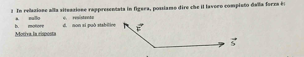 In relazione alla situazione rappresentata in figura, possiamo dire che il lavoro compiuto dalla forza è:
a. nullo c. resistente
b. motore d. non si può stabilire
Motiva la risposta