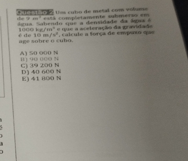 uestao Um cubo de metal com volume
de 9m^3 está completamente submerso em
água. Sabendo que a densidade da água é
000kg/m^3
é de 10m/s^2 e que a aceleração da gravidade
, calcule a força de empuxo que
age sobre o cubo.
A) 50 000 N
B) 90 000 N
C) 39 200 N
D) 40 600 N
E) 41 800 N
J