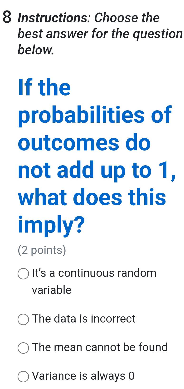 Instructions: Choose the
best answer for the question
below.
If the
probabilities of
outcomes do
not add up to 1,
what does this
imply?
(2 points)
It's a continuous random
variable
The data is incorrect
The mean cannot be found
Variance is always 0