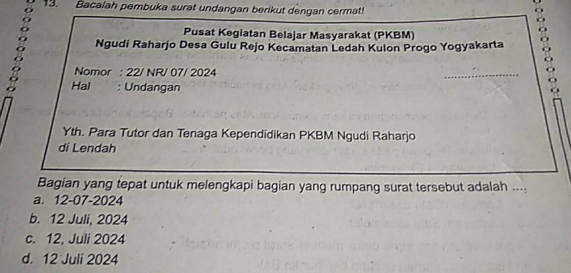 Bacalah pembuka surat undangan berikut dengan cermat!
Pusat Kegiatan Belajar Masyarakat (PKBM)
Ngudi Raharjo Desa Gulu Rejo Kecamatan Ledah Kulon Progo Yogyakarta
Nomor : 22/ NR/ 07/ 2024
_
Hal : Undangan
Yth. Para Tutor dan Tenaga Kependidikan PKBM Ngudi Raharjo
di Lendah
Bagian yang tepat untuk melengkapi bagian yang rumpang surat tersebut adalah ....
a. 12-07-2024
b. 12 Juli, 2024
c. 12, Juli 2024
d. 12 Juli 2024