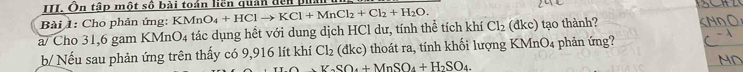 Ôn tập một số bài toán liền quản đến 
Bài 1: Cho phản ứng: KMnO_4+HClto KCl+MnCl_2+Cl_2+H_2O. 
a/ Cho 31,6 gam KMnO_4 tác dụng hết với dung dịch HCl dư, tính thể tích khí Cl_2(dkc) tạo thành? 
b Nếu sau phản ứng trên thấy có 9,916 lít khí Cl_2 (đkc) thoát ra, tính khối lượng KMnO4 phản ứng?
Y_circ SO_4+MnSO_4+H_2SO_4