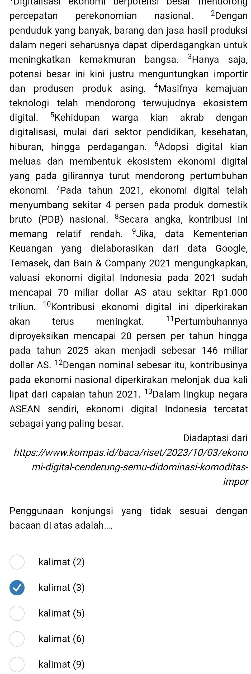 '''Digitalisasi ekonomi' berpotensi' besar' mendoron'
percepatan perekonomian nasional. ²Dengan
penduduk yang banyak, barang dan jasa hasil produksi
dalam negeri seharusnya dapat diperdagangkan untuk
meningkatkan kemakmuran bangsa. ³Hanya saja,
potensi besar ini kini justru menguntungkan importir 
dan produsen produk asing. “Masifnya kemajuan
teknologi telah mendorong terwujudnya ekosistem 
digital. ⁵Kehidupan warga kian akrab dengan
digitalisasi, mulai dari sektor pendidikan, kesehatan,
hiburan, hingga perdagangan. "Adopsi digital kian
meluas dan membentuk ekosistem ekonomi digital 
yang pada gilirannya turut mendorong pertumbuhan 
ekonomi. 'Pada tahun 2021, ekonomi digital telah
menyumbang sekitar 4 persen pada produk domestik
bruto (PDB) nasional. ⁸Secara angka, kontribusi ini
memang relatif rendah. °Jika, data Kementerian
Keuangan yang dielaborasikan dari data Google,
Temasek, dan Bain & Company 2021 mengungkapkan,
valuasi ekonomi digital Indonesia pada 2021 sudah
mencapai 70 miliar dollar AS atau sekitar Rp1.000
triliun. 1ºKontribusi ekonomi digital ini diperkirakan
akan terus  meningkat. 11Pertumbuhannya
diproyeksikan mencapai 20 persen per tahun hingga
pada tahun 2025 akan menjadi sebesar 146 miliar
dollar AS. 1²Dengan nominal sebesar itu, kontribusinya
pada ekonomi nasional diperkirakan melonjak dua kali
lipat dari capaian tahun 2021. 13 Dalam lingkup negara
ASEAN sendiri, ekonomi digital Indonesia tercatat
sebagai yang paling besar.
Diadaptasi dari
https://www.kompas.id/baca/riset/2023/10/03/ekono
mi-digital-cenderung-semu-didominasi-komoditas-
impor
Penggunaan konjungsi yang tidak sesuai dengan
bacaan di atas adalah....
kalimat (2)
kalimat (3)
kalimat (5)
kalimat (6)
kalimat (9)