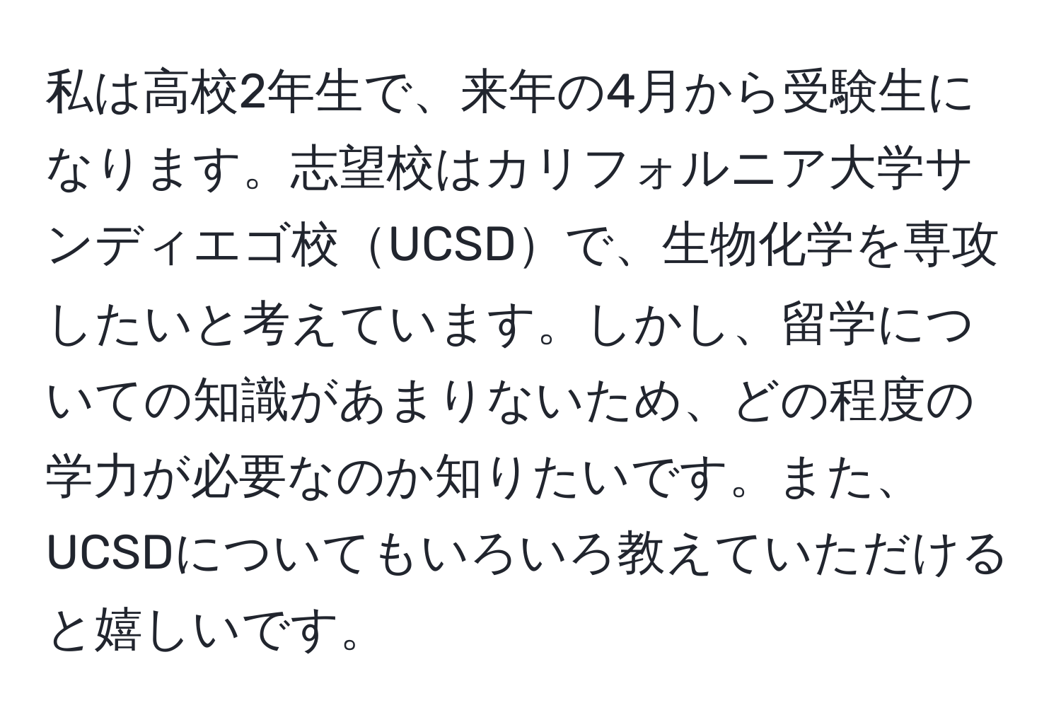 私は高校2年生で、来年の4月から受験生になります。志望校はカリフォルニア大学サンディエゴ校UCSDで、生物化学を専攻したいと考えています。しかし、留学についての知識があまりないため、どの程度の学力が必要なのか知りたいです。また、UCSDについてもいろいろ教えていただけると嬉しいです。