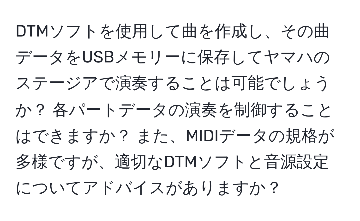 DTMソフトを使用して曲を作成し、その曲データをUSBメモリーに保存してヤマハのステージアで演奏することは可能でしょうか？ 各パートデータの演奏を制御することはできますか？ また、MIDIデータの規格が多様ですが、適切なDTMソフトと音源設定についてアドバイスがありますか？