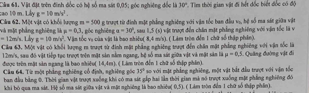 Vật đặt trên đinh dốc có hệ số ma sát 0,05; góc nghiêng đốc là 30° T. Tìm thời gian vật đi hết dốc biết đốc có độ
cao 10 m. Lấy g=10m/s^2.
Câu 62. Một vật có khối lượng m=500g trượt từ đinh mặt phẳng nghiêng với vận tốc ban đầu v₀, hệ số ma sát giữa vật
và mặt phẳng nghiêng là mu =0,3 , góc nghiêng alpha =30° ', sau 1,5 (s) vật trượt đến chân mặt phẳng nghiêng với vận tốc là v
=12m/s.  Lấy g=10m/s^2.  Vận tốc V_0 -  của vật là bao nhiêu( 8,4 n VS ). ( Làm tròn đến 1 chữ số thập phân).
Câu 63. Một vật có khối lượng m trượt từ đinh mặt phẳng nghiêng trượt đến chân mặt phẳng nghiêng với vận tốc là
12m/s, sau đó vật tiếp tục trượt trên mặt sản nằm ngang, hệ số ma sát giữa vật và mặt sản là mu =0,5.. Quãng đường vật đi
được trên mặt sản ngang là bao nhiêu (14,4m) ( Làm tròn đến 1 chữ số thập phân).
Câu 64. Từ một phẳng nghiêng cổ định, nghiêng góc 35° so với mặt phẳng nghiêng, một vật bắt đầu trượt với vận tốc
ban đầu bằng 0. Thời gian vật trượt xuống khi có ma sát gắp hai lần thời gian mà nó trượt xuống mặt phẳng nghiêng đó
khi bỏ qua ma sát. Hệ số ma sát giữa vật và mặt nghiêng là bao nhiêu (0,5). ( Làm tròn đến 1 chữ số thập phân).