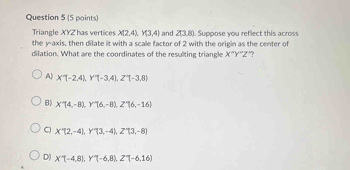 Triangle XYZ has vertices X(2,4), Y(3,4) and Z(3,8). Suppose you reflect this across
the y-axis, then dilate it with a scale factor of 2 with the origin as the center of
dilation. What are the coordinates of the resulting triangle X''Y''Z'' 7
A) X''(-2,4), Y''(-3,4), Z''(-3,8)
B) X''(4,-8), Y''(6,-8), Z''(6,-16)
C) X''(2,-4), Y''(3,-4), Z''(3,-8)
D) X''(-4,8), Y''(-6,8), Z''(-6,16)
^