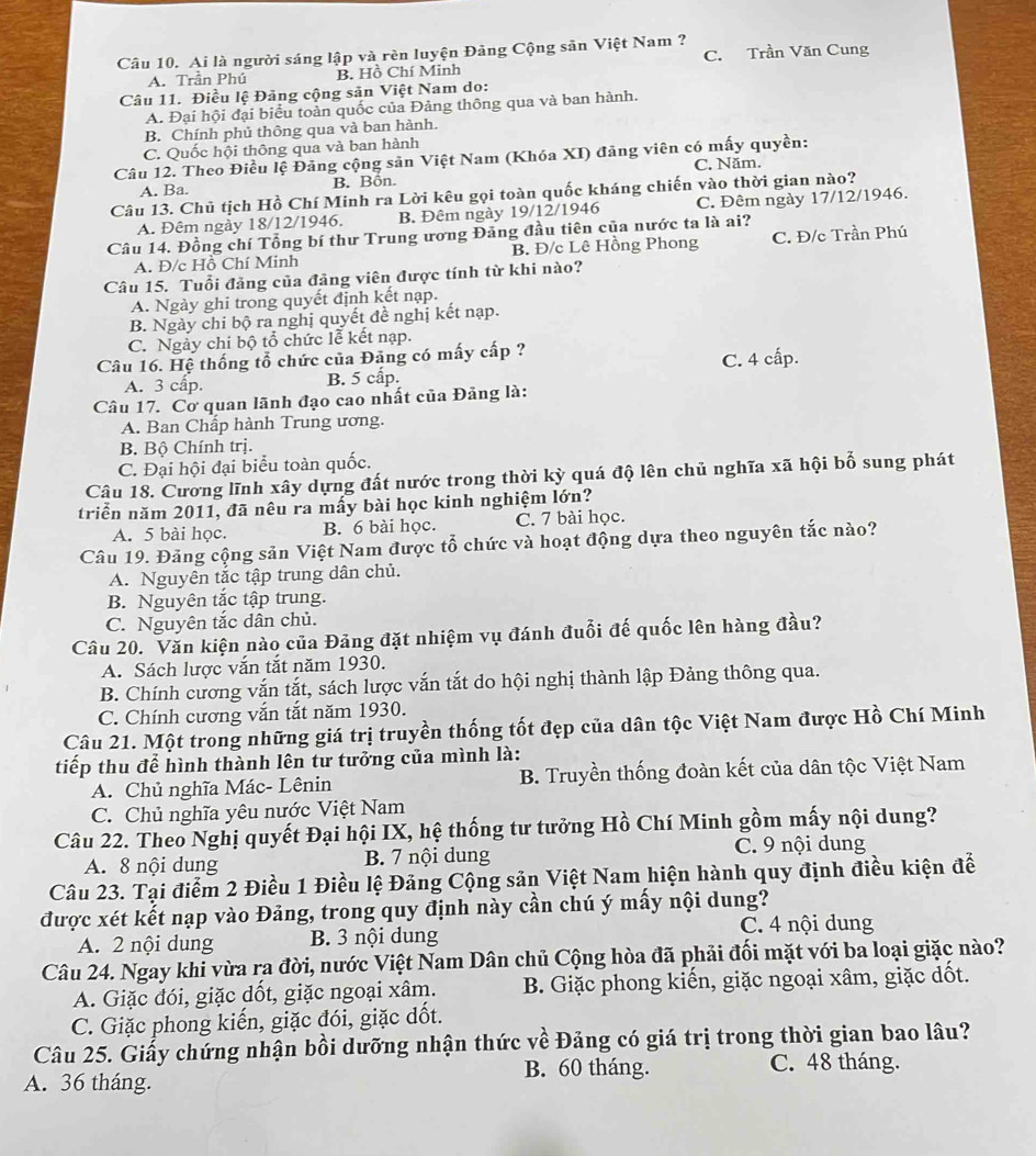 Ai là người sáng lập và rèn luyện Đảng Cộng sản Việt Nam ? C. Trần Văn Cung
A. Trần Phú B. Hồ Chí Minh
Câu 11. Điều lệ Đảng cộng sản Việt Nam do:
A. Đại hội đại biểu toàn quốc của Đảng thông qua và ban hành.
B. Chính phủ thông qua và ban hành.
C. Quốc hội thông qua và ban hành
Câu 12. Theo Điều lệ Đảng cộng sản Việt Nam (Khóa XI) đảng viên có mấy quyền:
A. Ba. B. Bồn. C. Năm.
Câu 13. Chủ tịch Hồ Chí Minh ra Lời kêu gọi toàn quốc kháng chiến vào thời gian nào?
A. Đêm ngày 18/12/1946. B. Đêm ngày 19/12/1946 C. Đêm ngày 17/12/1946.
Câu 14. Đồng chí Tổng bí thư Trung ương Đăng đầu tiên của nước ta là ai?
A. Đ/c Hồ Chí Minh B. Đ/c Lê Hồng Phong C. Đ/c Trần Phú
Câu 15. Tuổi đảng của đảng viên được tính từ khi nào?
A. Ngày ghi trong quyết định kết nạp.
B. Ngày chi bộ ra nghị quyết đề nghị kết nạp.
C. Ngày chi bộ tổ chức lễ kết nạp.
Câu 16. Hệ thống tổ chức của Đãng có mấy cấp ?
A. 3 cấp. B. 5 cấp. C. 4 cấp.
Câu 17. Cơ quan lãnh đạo cao nhất của Đảng là:
A. Ban Chấp hành Trung ương.
B. Bộ Chính trị.
C. Đại hội đại biểu toàn quốc.
Câu 18. Cương lĩnh xây dựng đất nước trong thời kỳ quá độ lên chủ nghĩa xã hội bố sung phát
triển năm 2011, đã nêu ra mấy bài học kinh nghiệm lớn?
A. 5 bài học. B. 6 bài học. C. 7 bài học.
Câu 19. Đảng cộng sản Việt Nam được tổ chức và hoạt động dựa theo nguyên tắc nào?
A. Nguyên tắc tập trung dân chủ.
B. Nguyên tắc tập trung.
C. Nguyên tắc dân chủ.
Câu 20. Văn kiện nào của Đảng đặt nhiệm vụ đánh đuổi đế quốc lên hàng đầu?
A. Sách lược vắn tắt năm 1930.
B. Chính cương vắn tắt, sách lược vắn tắt do hội nghị thành lập Đảng thông qua.
C. Chính cương vắn tắt năm 1930.
Câu 21. Một trong những giá trị truyền thống tốt đẹp của dân tộc Việt Nam được Hồ Chí Minh
tiếp thu để hình thành lên tư tưởng của mình là:
A. Chủ nghĩa Mác- Lênin B. Truyền thống đoàn kết của dân tộc Việt Nam
C. Chủ nghĩa yêu nước Việt Nam
Câu 22. Theo Nghị quyết Đại hội IX, hệ thống tư tưởng Hồ Chí Minh gồm mấy nội dung?
A. 8 nội dung B. 7 nội dung C. 9 nội dung
Câu 23. Tại điểm 2 Điều 1 Điều lệ Đảng Cộng sản Việt Nam hiện hành quy định điều kiện để
được xét kết nạp vào Đảng, trong quy định này cần chú ý mấy nội dung?
A. 2 nội dung B. 3 nội dung C. 4 nội dung
Câu 24. Ngay khi vừa ra đời, nước Việt Nam Dân chủ Cộng hòa đã phải đối mặt với ba loại giặc nào?
A. Giặc đói, giặc dốt, giặc ngoại xâm.  B. Giặc phong kiến, giặc ngoại xâm, giặc dốt.
C. Giặc phong kiến, giặc đói, giặc dốt.
Câu 25. Giấy chứng nhận bồi dưỡng nhận thức về Đảng có giá trị trong thời gian bao lâu?
B. 60 tháng. C. 48 tháng.
A. 36 tháng.