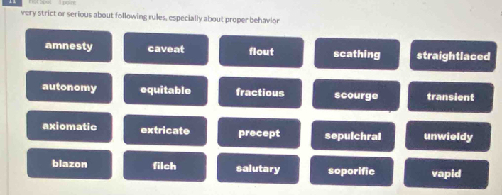 Hot Spot I point
very strict or serious about following rules, especially about proper behavior
amnesty caveat flout scathing straightlaced
autonomy equitable fractious scourge transient
axiomatic extricate precept sepulchral unwieldy
blazon filch salutary soporific vapid