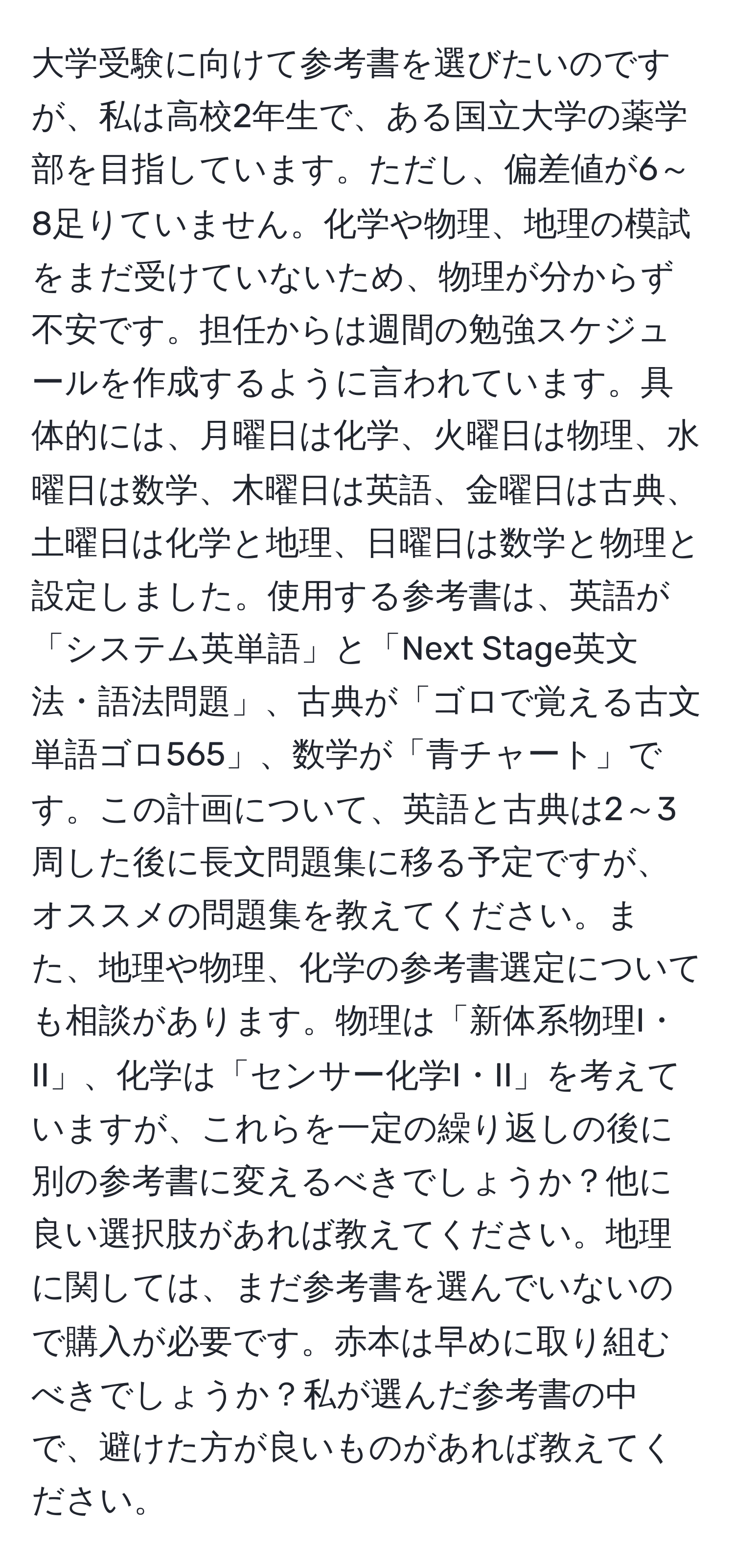 大学受験に向けて参考書を選びたいのですが、私は高校2年生で、ある国立大学の薬学部を目指しています。ただし、偏差値が6～8足りていません。化学や物理、地理の模試をまだ受けていないため、物理が分からず不安です。担任からは週間の勉強スケジュールを作成するように言われています。具体的には、月曜日は化学、火曜日は物理、水曜日は数学、木曜日は英語、金曜日は古典、土曜日は化学と地理、日曜日は数学と物理と設定しました。使用する参考書は、英語が「システム英単語」と「Next Stage英文法・語法問題」、古典が「ゴロで覚える古文単語ゴロ565」、数学が「青チャート」です。この計画について、英語と古典は2～3周した後に長文問題集に移る予定ですが、オススメの問題集を教えてください。また、地理や物理、化学の参考書選定についても相談があります。物理は「新体系物理I・II」、化学は「センサー化学I・II」を考えていますが、これらを一定の繰り返しの後に別の参考書に変えるべきでしょうか？他に良い選択肢があれば教えてください。地理に関しては、まだ参考書を選んでいないので購入が必要です。赤本は早めに取り組むべきでしょうか？私が選んだ参考書の中で、避けた方が良いものがあれば教えてください。