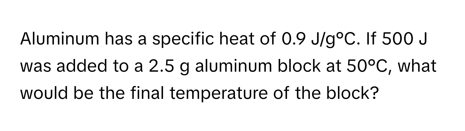 Aluminum has a specific heat of 0.9 J/g°C. If 500 J was added to a 2.5 g aluminum block at 50°C, what would be the final temperature of the block?