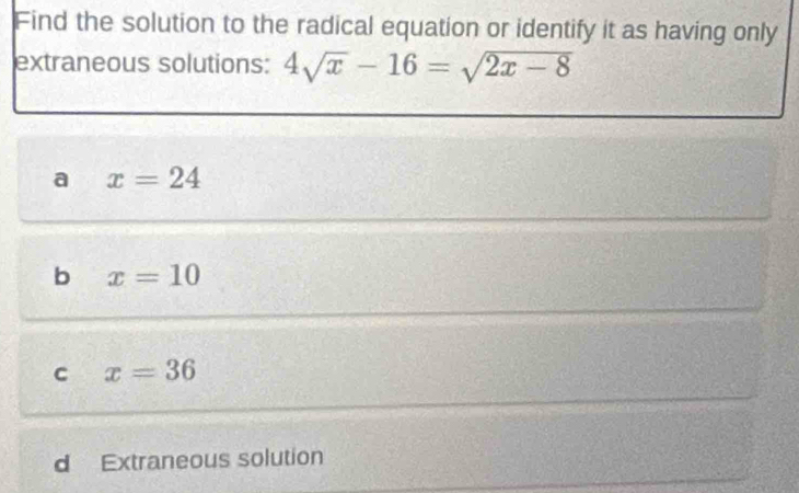 Find the solution to the radical equation or identify it as having only
extraneous solutions: 4sqrt(x)-16=sqrt(2x-8)
a x=24
b x=10
C x=36
d Extraneous solution