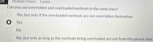 Can you use overridden and overloaded methods in the same class?
Yes, but only if the overloaded methods are not overridden themselves
Yes
No
Yes, but only as long as the methods being overloaded are not from the parent class