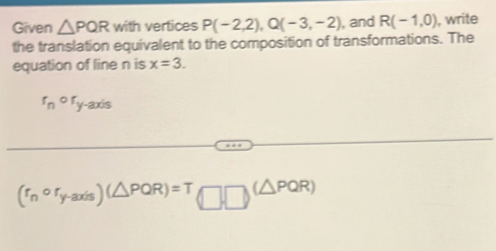 Given △ PQR with vertices P(-2,2), Q(-3,-2) , and R(-1,0) , write 
the translation equivalent to the composition of transformations. The 
equation of line n is x=3.
r_nor_y-axis
(r_ncirc r_y-axis)(△ PQR) =T(□ _T□ (△ PQR)