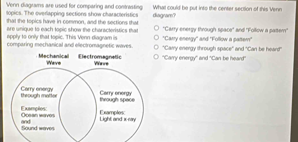 Venn diagrams are used for comparing and contrasting What could be put into the center section of this Venn
topics. The overlapping sections show characteristics diagram?
that the topics have in common, and the sections that
are unique to each topic show the characteristics that "Carry energy through space' and 'Follow a pattern'
apply to only that topic. This Venn diagram is ''Carry energy'' and ''Follow a pattern''
comparing mechanical and electromagnetic waves. 'Carry energy through space' and 'Can be heard'
'Carry energy'' and “Can be heard”