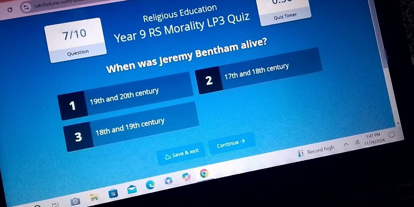 satchelone.com/
Religious Education
7/10 Year 9 RS Morality LP3 Quiz Quiz Timer
Question
When was Jeremy Bentham alive?
2
1 19th and 20th century 17th and 18th century
3 18th and 19th century
1:47 PM
a
Record high 11/24/2024
Save & exit Continue →