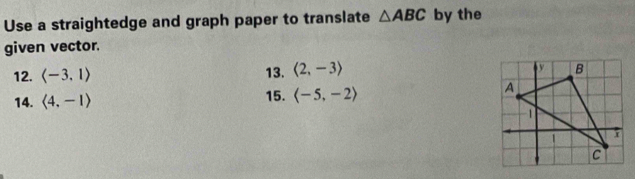 Use a straightedge and graph paper to translate △ ABC by the 
given vector. 
12. langle -3,1rangle 13. langle 2,-3rangle
14. langle 4,-1rangle 15. langle -5,-2rangle