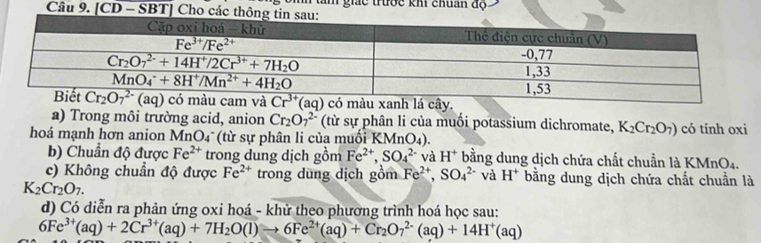 Am giác trước khi chuẩn độ
Câu 9. [CD - SBT] Cho các 
àu xanh lá cây.
a) Trong môi trường acid, anion Cr_2O_7^((2-) (từ sự phân li của muối potassium dichromate, K_2)Cr_2O_7) có tính oxi
hoá mạnh hơn anion MnO_4 (từ sự phân li của muối K (MnO_4).
b) Chuẩn độ được Fe^(2+) trong dung dịch gồm Fe^(2+),SO_4^((2-) và H^+) bằng dung dịch chứa chất chuẩn là KMnO4.
c) Không chuẩn độ được Fe^(2+) trong dung dịch gồm Fe^(2+),SO_4^((2-) và H^+) bằng dung dịch chứa chất chuẩn là
K_2Cr_2O_7.
d) Có diễn ra phản ứng oxi hoá - khử theo phương trình hoá học sau:
6Fe^(3+)(aq)+2Cr^(3+)(aq)+7H_2O(l)to 6Fe^(2+)(aq)+Cr_2O_7^((2-)(aq)+14H^+)(aq)