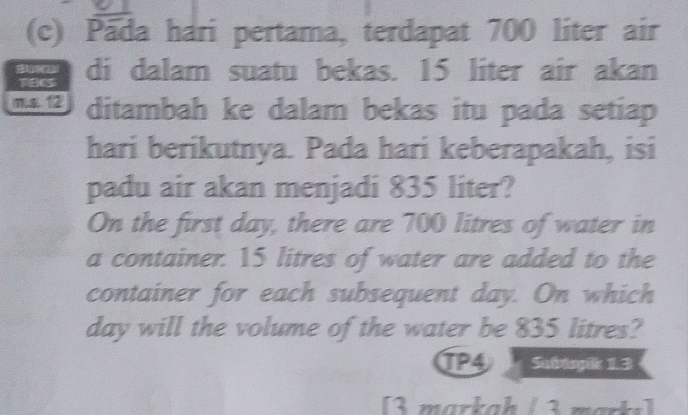 Pada hari pertama, terdapat 700 liter air 
TEES di dalam suatu bekas. 15 liter air akan 
mε 12 ditambah ke dalam bekas itu pada setiap 
hari berikutnya. Pada hari keberapakah, isi 
padu air akan menjadi 835 liter? 
On the first day, there are 700 litres of water in 
a container. 15 litres of water are added to the 
container for each subsequent day. On which
day will the volume of the water be 835 litres? 
TP4 Subtopik 1.3 
[3 markah / 3 marks]