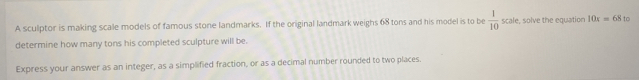 A sculptor is making scale models of famous stone landmarks. If the original landmark weighs 68 tons and his model is to be  1/10  scale, solve the equation 10x=68 to 
determine how many tons his completed sculpture will be. 
Express your answer as an integer, as a simplified fraction, or as a decimal number rounded to two places.
